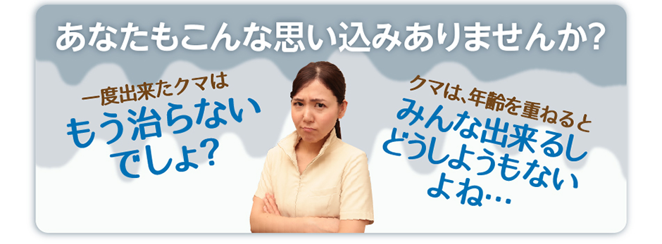 あなたもこんな思い込みありませんか？一度出来たクマはもう治らないでしょ？クマは、年齢を重ねるとみんな出来るしどうしようもないよね…