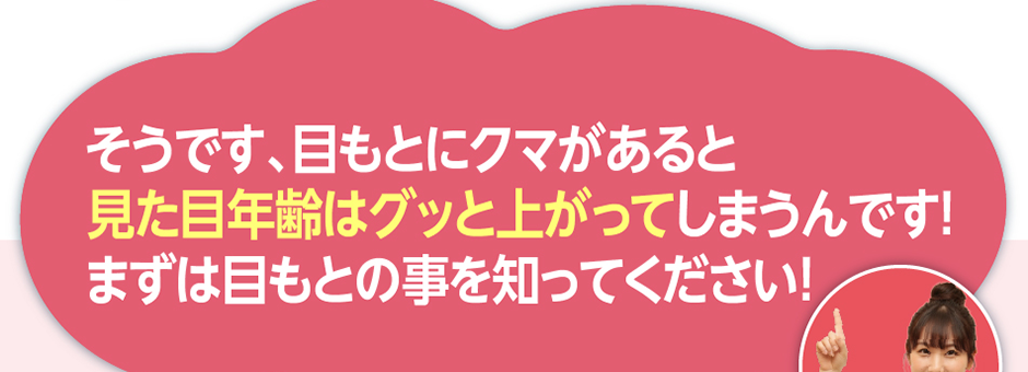 そうです、目もとにクマがあると見た目年齢はグッと上がってしまうんです！まずは目もとの事を知ってください！