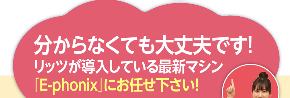 分からなくても大丈夫です！リッツが導入している最新マシン「E-phonix」にお任せ下さい！