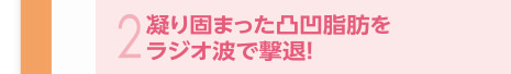 凝り固まった凸凹脂肪をラジオ波で撃退！