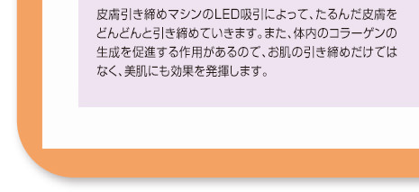 皮膚引き締めマシンのLED吸引によって、たるんだ皮膚をどんどんと引き締めていきます。また、体内のコラーゲンの生成を促進する作用があるので、お肌の引き締めだけではなく、美肌にも効果を発揮します。
