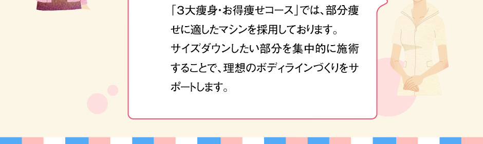「３大痩身・お得痩せコース」では、部分痩せに適したマシンを採用しております。サイズダウンしたい部分を集中的に施術することで、理想のボディラインづくりをサポートします。