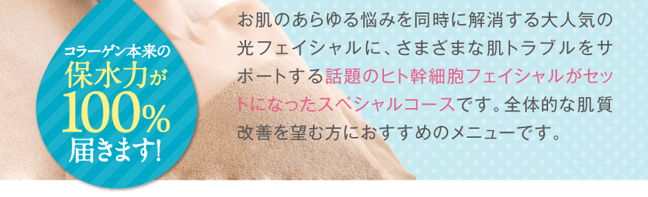 お肌のあらゆる悩みを同時に解消する大人気の光フェイシャルに、従来のコラーゲンの６倍の浸透力を誇る話題のヒト幹細胞フェイシャルがセットになったスペシャルコースです。全体的な肌質改善を望む方におすすめのメニューです。