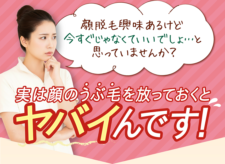 顔脱毛興味あるけど 今すぐじゃなくていいでしょ…と  思っていませんか？ 実は顔のうぶ毛を放っておくと ヤバイんです！
