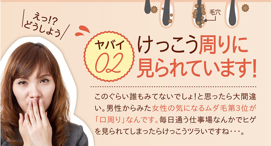 その毛、けっこう周りに 見られていますよ！ このぐらい誰もみてないでしょ！と思ったら大間違い。男性からみた女性の気になるムダ毛第3位が「口周り」なんです。毎日通う仕事場なんかでヒゲを見られてしまったら嫌ですよね・・・。