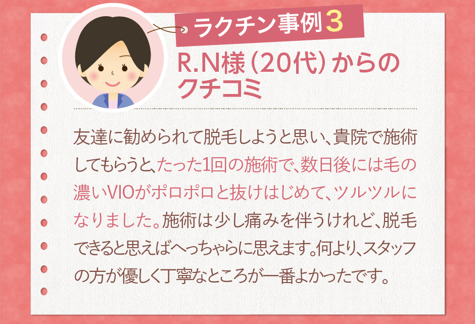 R.N様（20代）からのクチコミ友達に勧められて脱毛しようと思い、貴院で施術してもらうと、たった1回の施術で、数日後には毛の濃いVIOがポロポロと抜けはじめて、ツルツルになりました。施術は少し痛みを伴うけれど、脱毛できると思えばへっちゃらに思えます。何より、スタッフの方が優しく丁寧なところが一番よかったです。