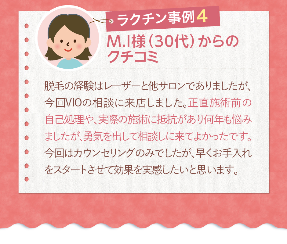 M.I様（30代）からのクチコミ脱毛の経験はレーザーと他サロンでありましたが、今回VIOの相談に来店しました。正直施術前の自己処理や、実際の施術に抵抗があり何年も悩みましたが、勇気を出して相談しに来てよかったです。今回はカウンセリングのみでしたが、早くお手入れをスタートさせて効果を実感したいと思います。