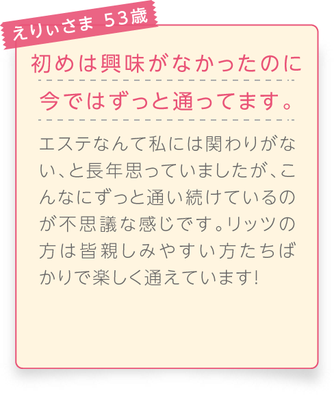 
								えりぃさま 53歳

								初めは興味がなかったのに今ではずっと通ってます。
								エステなんて私には関わりがない、と長年思っていましたが、こんなにずっと通い続けているのが不思議な感じです。リッツの方は皆親しみやすい方たちばかりで楽しく通えています！
							