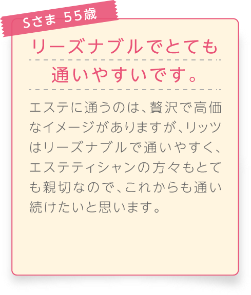 
								Sさま 55歳

								リーズナブルでとても通いやすいです。
								エステに通うのは、贅沢で高価なイメージがありますが、リッツはリーズナブルで通いやすく、エステティシャンの方々もとても親切なので、これからも通い続けたいと思います。
							