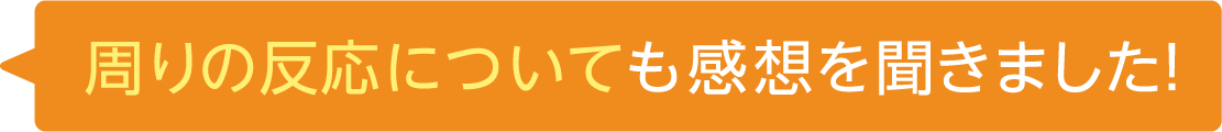 周りの反応についても感想を聞きました！