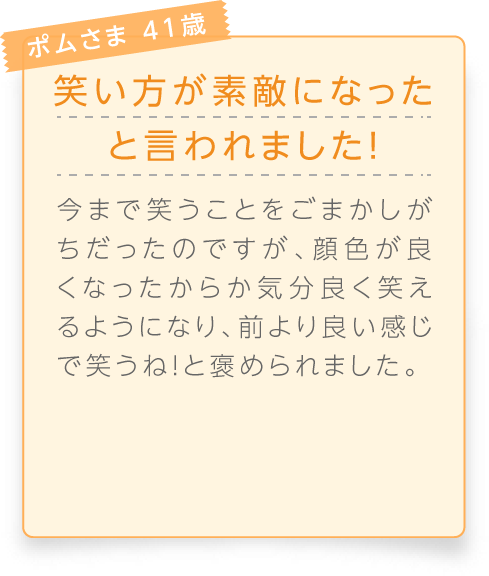 
								ポムさま 41歳

								笑い方が素敵になったと言われました！
								今まで笑うことをごまかしがちだったのですが、顔色が良くなったからか気分良く笑えるようになり、前より良い感じで笑うね！と褒められました。
							