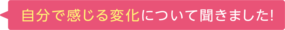 自分で感じる変化について聞きました！