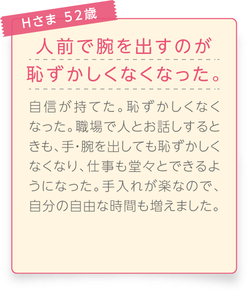 
								Hさま 52歳

								人前で腕を出すのが恥ずかしくなくなった。
								自信が持てた。恥ずかしくなくなった。職場で人とお話しするときも、手・腕を出しても恥ずかしくなくなり、仕事も堂々とできるようになった。手入れが楽なので、自分の自由な時間も増えました。
							